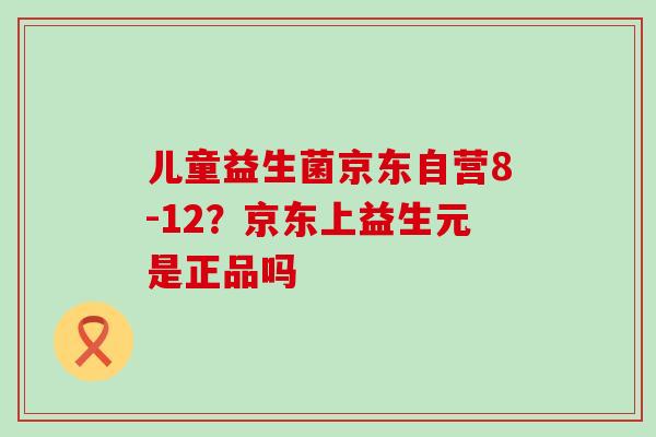 儿童益生菌京东自营8-12？京东上益生元是正品吗
