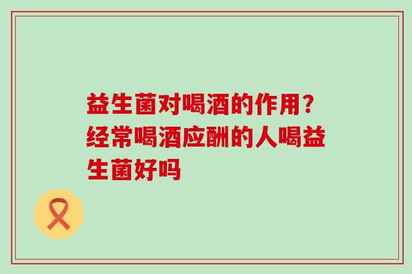 益生菌对喝酒的作用？经常喝酒应酬的人喝益生菌好吗