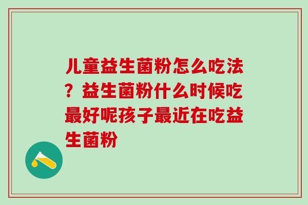 儿童益生菌粉怎么吃法？益生菌粉什么时候吃好呢孩子近在吃益生菌粉