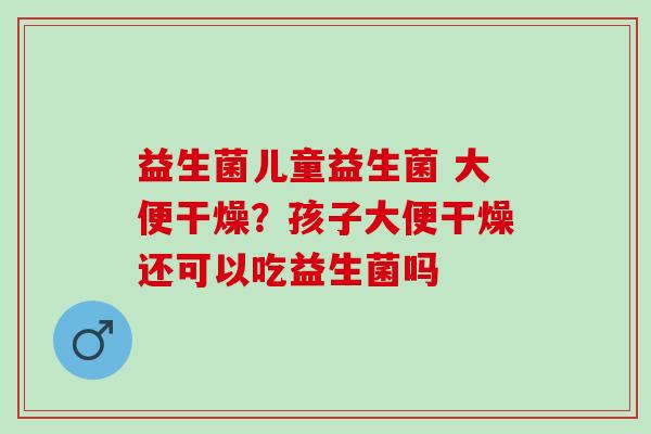 益生菌儿童益生菌 大便干燥？孩子大便干燥还可以吃益生菌吗