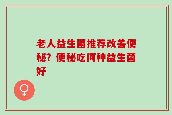 老人益生菌推荐改善？吃何种益生菌好