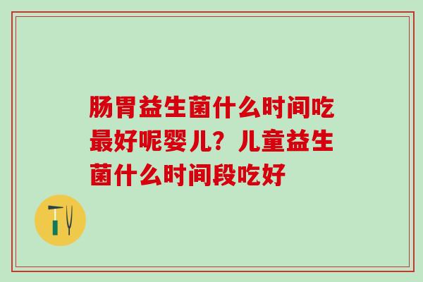 肠胃益生菌什么时间吃好呢婴儿？儿童益生菌什么时间段吃好