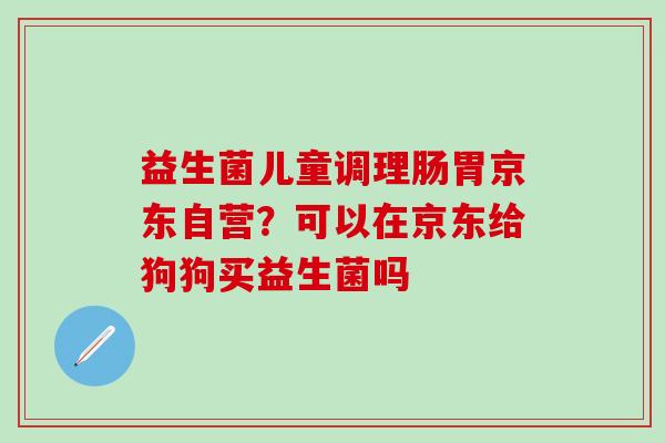 益生菌儿童调理肠胃京东自营？可以在京东给狗狗买益生菌吗