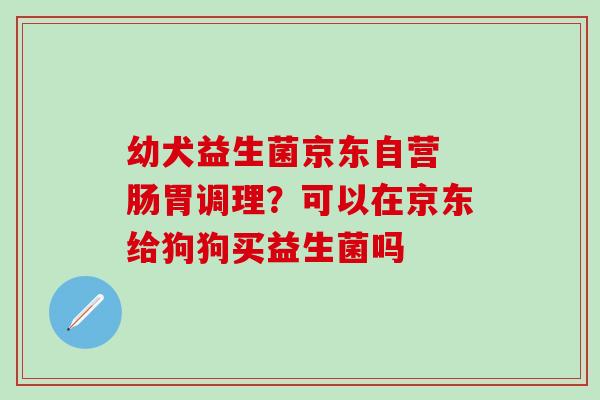 幼犬益生菌京东自营 肠胃调理？可以在京东给狗狗买益生菌吗