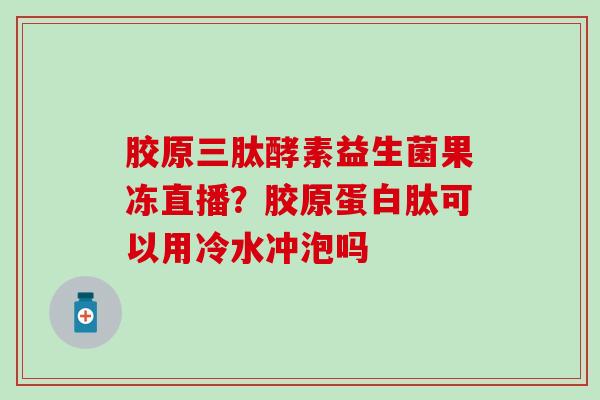胶原三肽酵素益生菌果冻直播？胶原蛋白肽可以用冷水冲泡吗