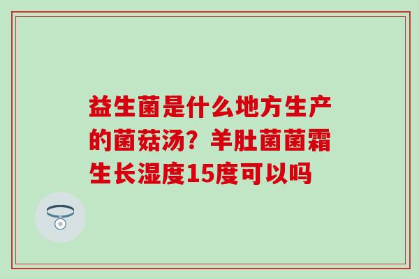 益生菌是什么地方生产的菌菇汤？羊肚菌菌霜生长湿度15度可以吗