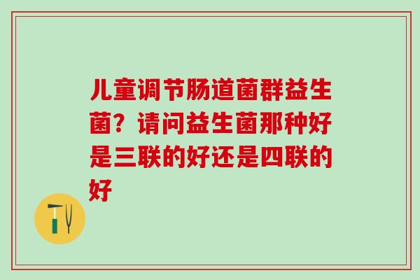 儿童调节肠道菌群益生菌？请问益生菌那种好是三联的好还是四联的好