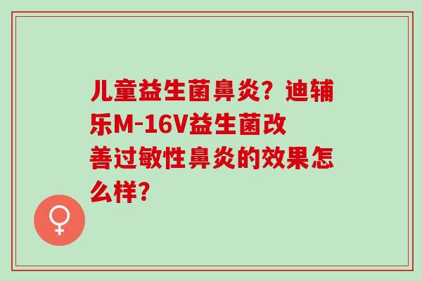 儿童益生菌？迪辅乐M-16V益生菌改善性的效果怎么样？