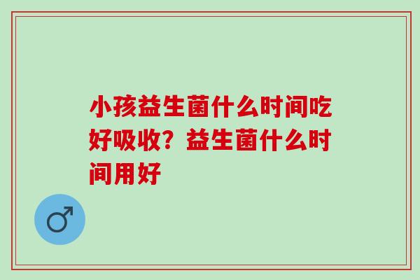 小孩益生菌什么时间吃好吸收？益生菌什么时间用好