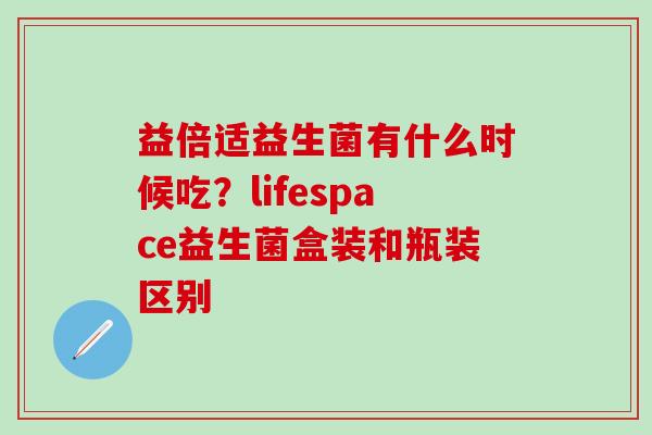 益倍适益生菌有什么时候吃？lifespace益生菌盒装和瓶装区别