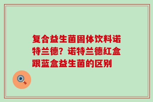 复合益生菌固体饮料诺特兰德？诺特兰德红盒跟蓝盒益生菌的区别