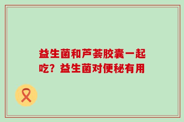 益生菌和芦荟胶囊一起吃？益生菌对有用