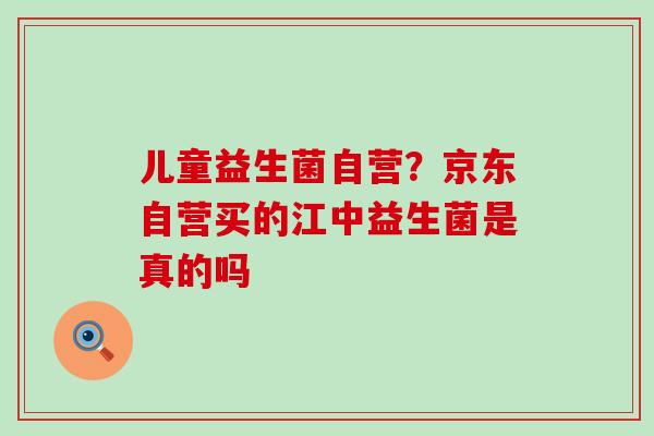 儿童益生菌自营？京东自营买的江中益生菌是真的吗