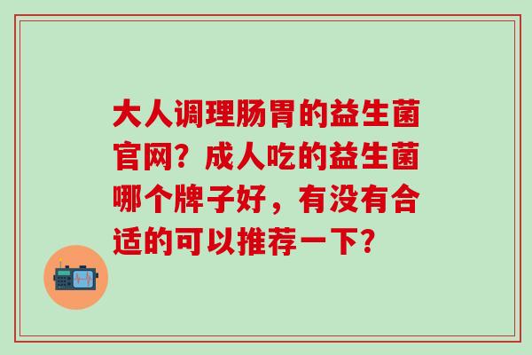 大人调理肠胃的益生菌官网？成人吃的益生菌哪个牌子好，有没有合适的可以推荐一下？