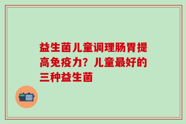 益生菌儿童调理肠胃提高力？儿童好的三种益生菌