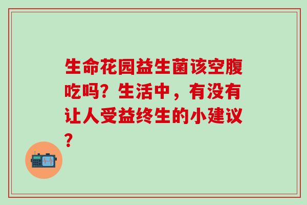 生命花园益生菌该空腹吃吗？生活中，有没有让人受益终生的小建议？