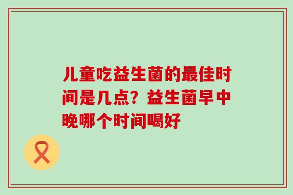 儿童吃益生菌的佳时间是几点？益生菌早中晚哪个时间喝好