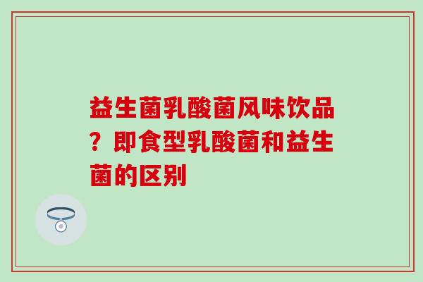 益生菌乳酸菌风味饮品？即食型乳酸菌和益生菌的区别