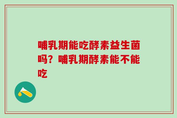 哺乳期能吃酵素益生菌吗？哺乳期酵素能不能吃