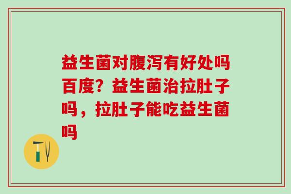 益生菌对有好处吗百度？益生菌拉肚子吗，拉肚子能吃益生菌吗