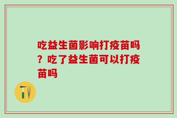 吃益生菌影响打疫苗吗？吃了益生菌可以打疫苗吗