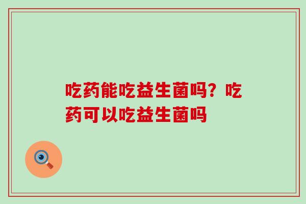 吃药能吃益生菌吗？吃药可以吃益生菌吗