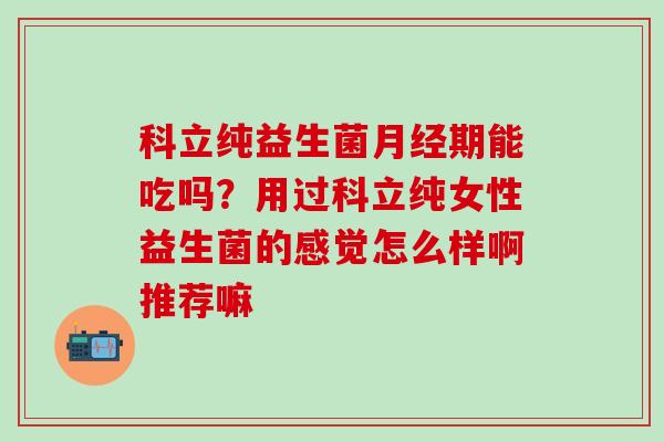 科立纯益生菌期能吃吗？用过科立纯女性益生菌的感觉怎么样啊推荐嘛