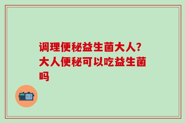 调理益生菌大人？大人可以吃益生菌吗