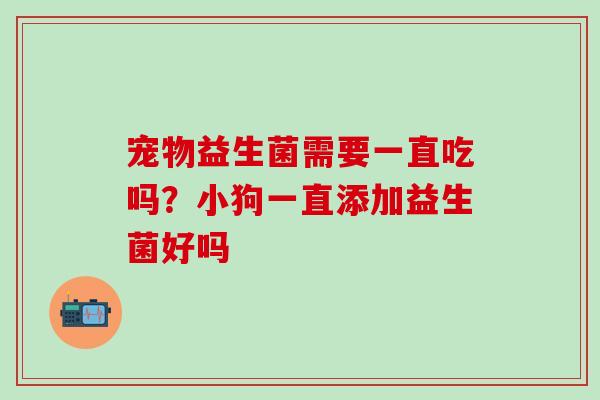 宠物益生菌需要一直吃吗？小狗一直添加益生菌好吗