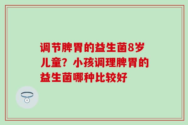 调节脾胃的益生菌8岁儿童？小孩调理脾胃的益生菌哪种比较好