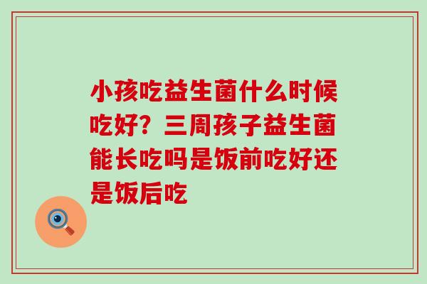 小孩吃益生菌什么时候吃好？三周孩子益生菌能长吃吗是饭前吃好还是饭后吃