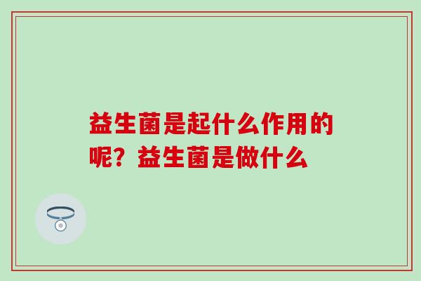 益生菌是起什么作用的呢?益生菌是做什么 益生菌是起什么作用的呢?益生菌是做什么