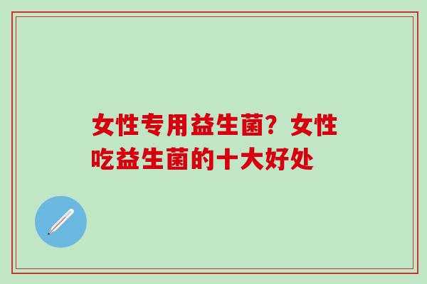 女性专用益生菌?女性吃益生菌的十大好处 女性专用益生菌?女性吃益生菌的十大好处
