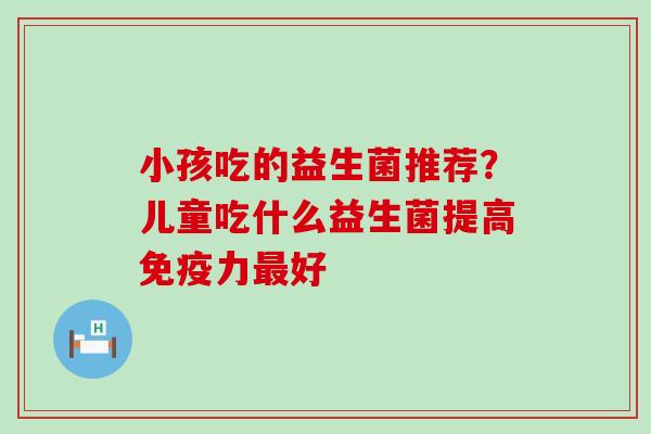 小孩吃的益生菌推荐?儿童吃什么益生菌提高力好 小孩吃的益生菌推荐?儿童吃什么益生菌提高力好