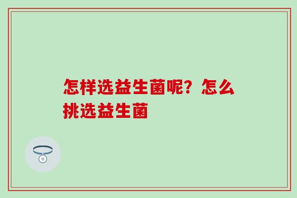怎样选益生菌呢?怎么挑选益生菌 怎样选益生菌呢?怎么挑选益生菌
