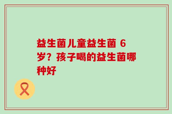益生菌儿童益生菌 6岁？孩子喝的益生菌哪种好