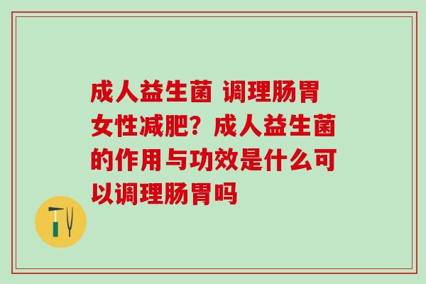 成人益生菌 调理肠胃女性？成人益生菌的作用与功效是什么可以调理肠胃吗