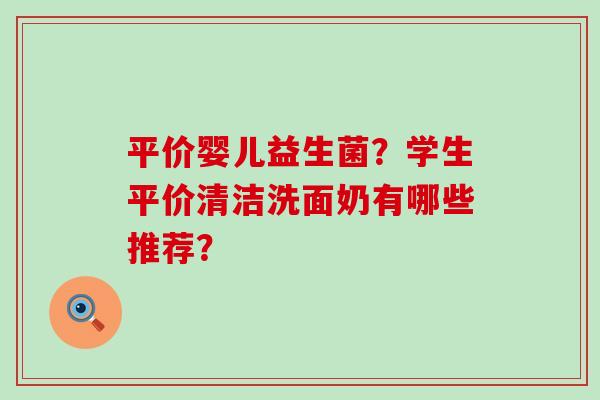 平价婴儿益生菌？学生平价清洁洗面奶有哪些推荐？