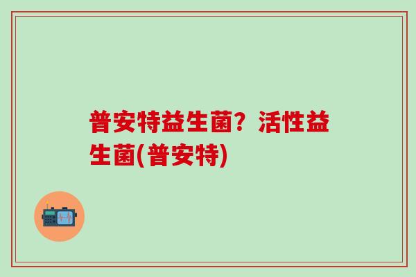 普安特益生菌？活性益生菌(普安特)