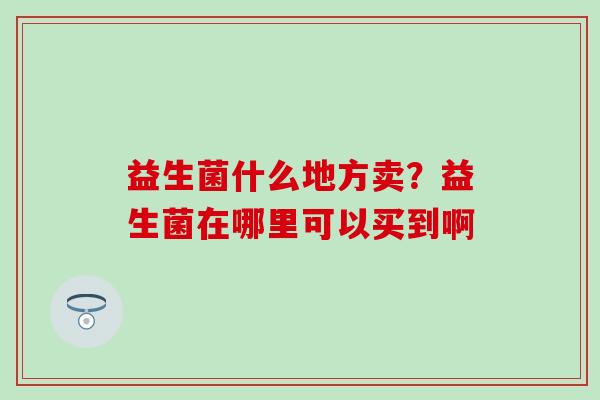 益生菌什么地方卖？益生菌在哪里可以买到啊