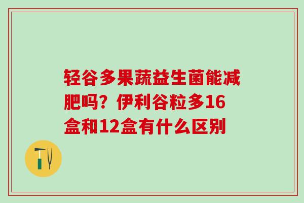 轻谷多果蔬益生菌能吗?伊利谷粒多16盒和12盒有什么区别 轻谷多果蔬益生菌能吗?伊利谷粒多16盒和12盒有什么区别