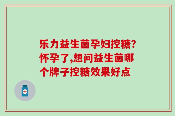 乐力益生菌孕妇控糖?怀孕了,想问益生菌哪个牌子控糖效果好点 乐力益生菌孕妇控糖?怀孕了,想问益生菌哪个牌子控糖效果好点