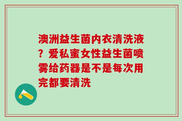 澳洲益生菌内衣清洗液？爱私蜜女性益生菌喷雾给药器是不是每次用完都要清洗