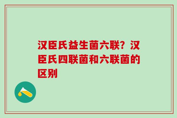 汉臣氏益生菌六联？汉臣氏四联菌和六联菌的区别