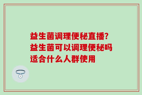 益生菌调理直播？益生菌可以调理吗适合什么人群使用