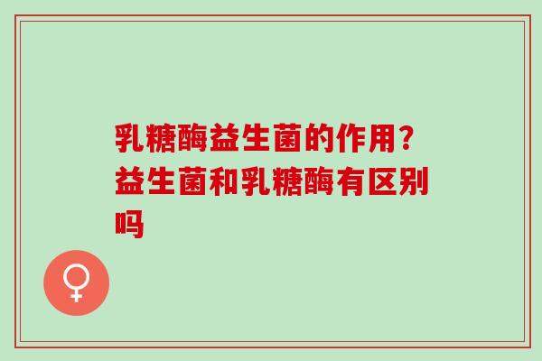 乳糖酶益生菌的作用？益生菌和乳糖酶有区别吗