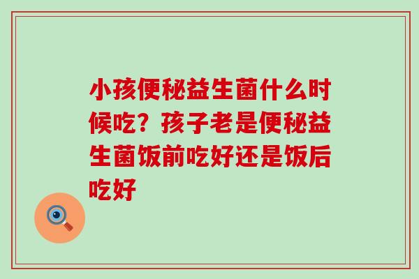 小孩益生菌什么时候吃？孩子老是益生菌饭前吃好还是饭后吃好