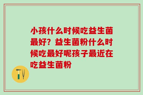 小孩什么时候吃益生菌好？益生菌粉什么时候吃好呢孩子近在吃益生菌粉