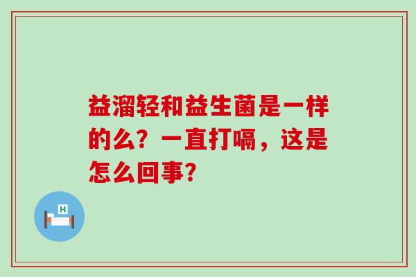 益溜轻和益生菌是一样的么？一直打嗝，这是怎么回事？