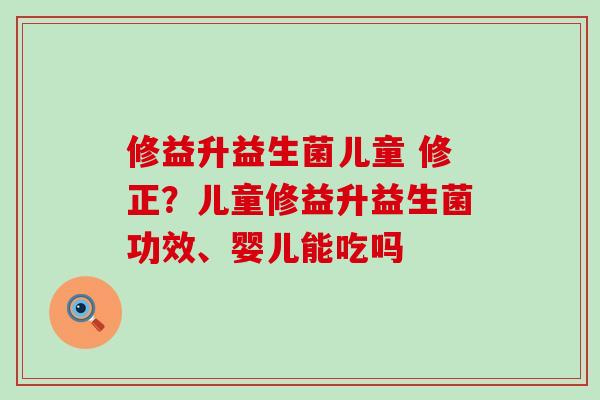 修益升益生菌儿童 修正？儿童修益升益生菌功效、婴儿能吃吗